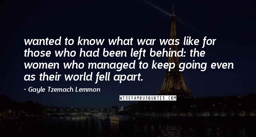 Gayle Tzemach Lemmon Quotes: wanted to know what war was like for those who had been left behind: the women who managed to keep going even as their world fell apart.