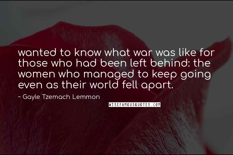 Gayle Tzemach Lemmon Quotes: wanted to know what war was like for those who had been left behind: the women who managed to keep going even as their world fell apart.