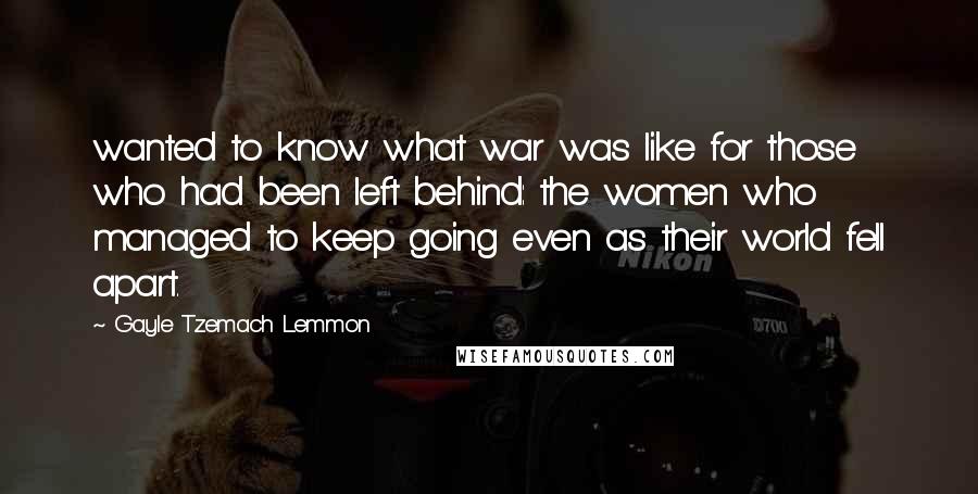 Gayle Tzemach Lemmon Quotes: wanted to know what war was like for those who had been left behind: the women who managed to keep going even as their world fell apart.