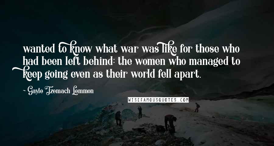 Gayle Tzemach Lemmon Quotes: wanted to know what war was like for those who had been left behind: the women who managed to keep going even as their world fell apart.