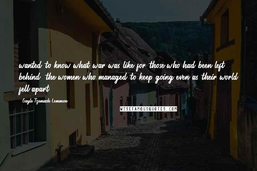 Gayle Tzemach Lemmon Quotes: wanted to know what war was like for those who had been left behind: the women who managed to keep going even as their world fell apart.