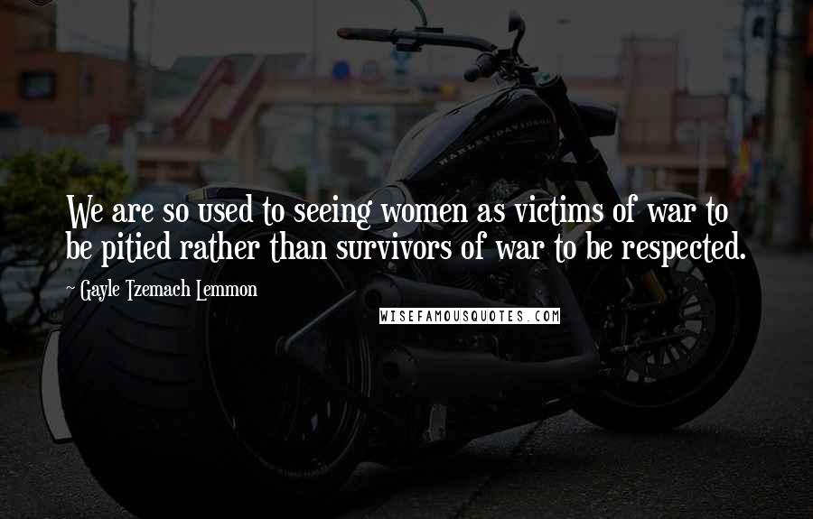 Gayle Tzemach Lemmon Quotes: We are so used to seeing women as victims of war to be pitied rather than survivors of war to be respected.