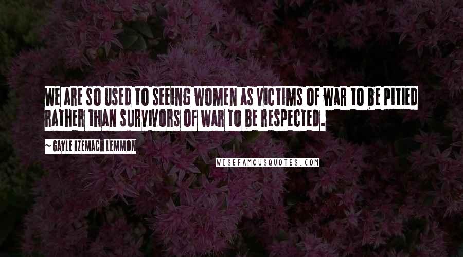 Gayle Tzemach Lemmon Quotes: We are so used to seeing women as victims of war to be pitied rather than survivors of war to be respected.