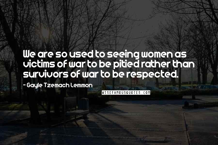 Gayle Tzemach Lemmon Quotes: We are so used to seeing women as victims of war to be pitied rather than survivors of war to be respected.