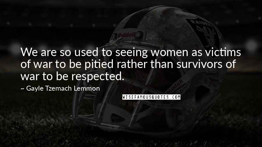 Gayle Tzemach Lemmon Quotes: We are so used to seeing women as victims of war to be pitied rather than survivors of war to be respected.