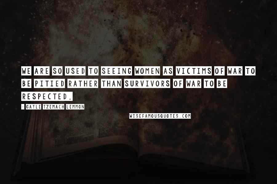 Gayle Tzemach Lemmon Quotes: We are so used to seeing women as victims of war to be pitied rather than survivors of war to be respected.