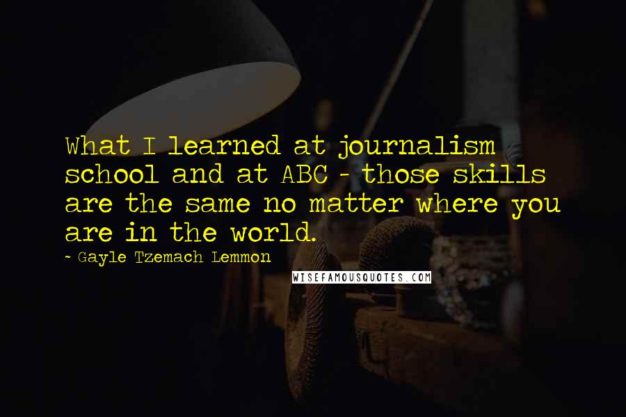 Gayle Tzemach Lemmon Quotes: What I learned at journalism school and at ABC - those skills are the same no matter where you are in the world.