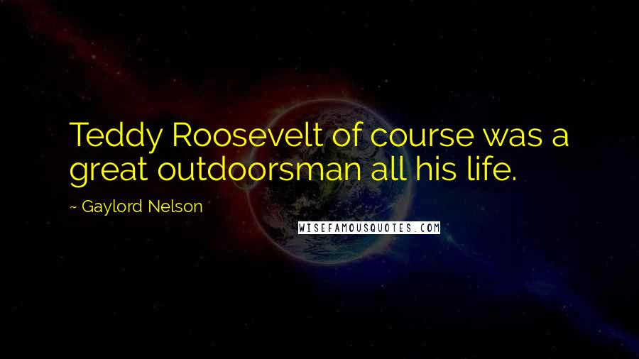 Gaylord Nelson Quotes: Teddy Roosevelt of course was a great outdoorsman all his life.