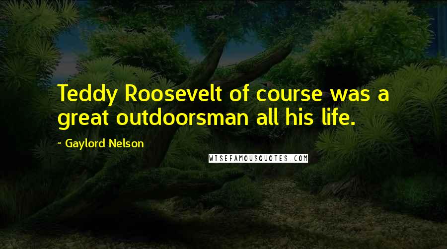 Gaylord Nelson Quotes: Teddy Roosevelt of course was a great outdoorsman all his life.