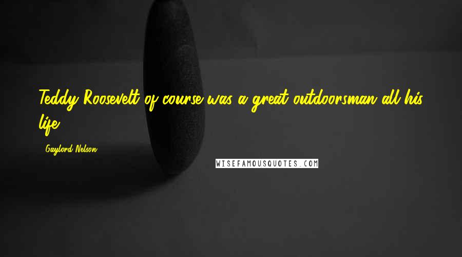 Gaylord Nelson Quotes: Teddy Roosevelt of course was a great outdoorsman all his life.