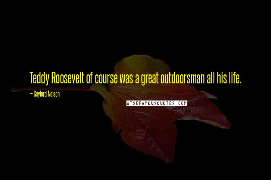 Gaylord Nelson Quotes: Teddy Roosevelt of course was a great outdoorsman all his life.