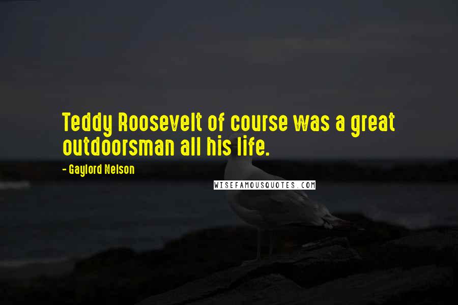 Gaylord Nelson Quotes: Teddy Roosevelt of course was a great outdoorsman all his life.