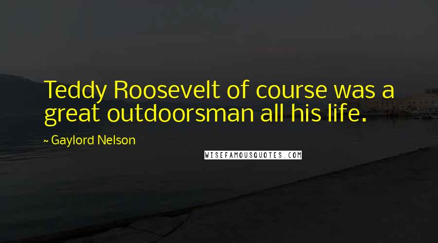Gaylord Nelson Quotes: Teddy Roosevelt of course was a great outdoorsman all his life.