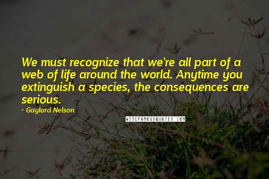Gaylord Nelson Quotes: We must recognize that we're all part of a web of life around the world. Anytime you extinguish a species, the consequences are serious.