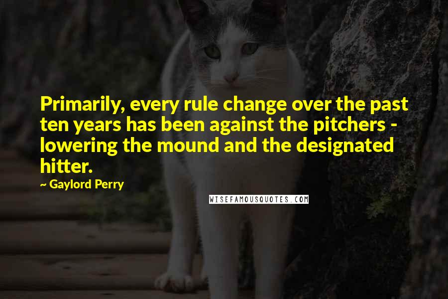 Gaylord Perry Quotes: Primarily, every rule change over the past ten years has been against the pitchers - lowering the mound and the designated hitter.