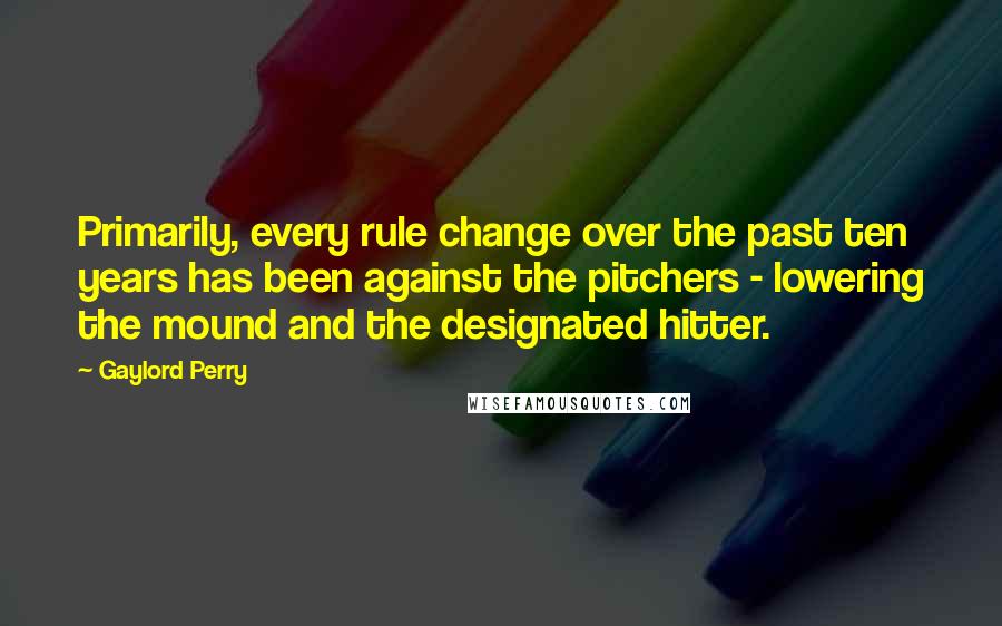 Gaylord Perry Quotes: Primarily, every rule change over the past ten years has been against the pitchers - lowering the mound and the designated hitter.