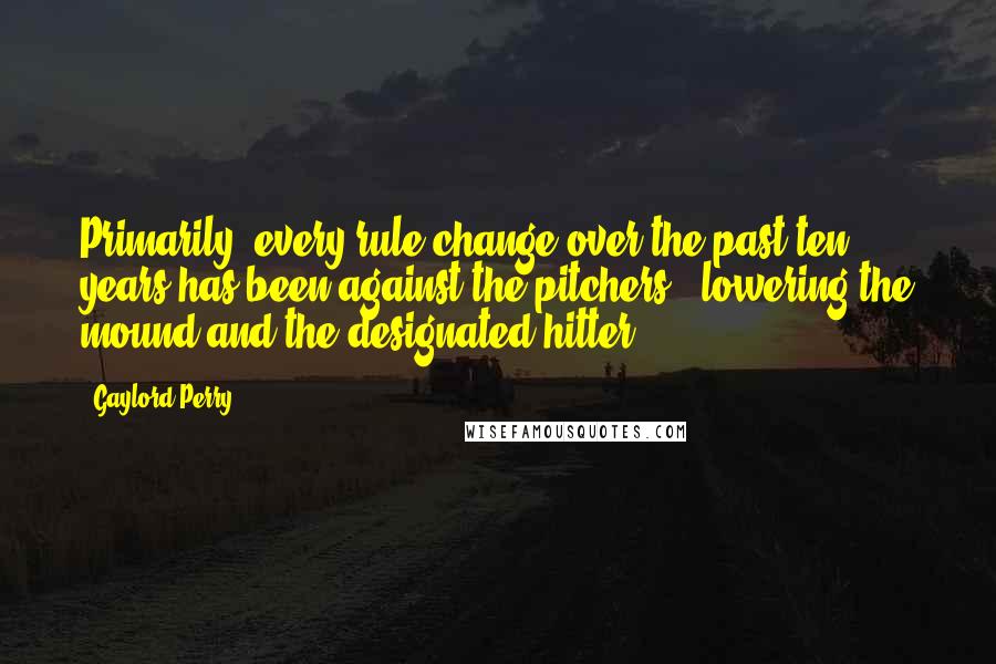Gaylord Perry Quotes: Primarily, every rule change over the past ten years has been against the pitchers - lowering the mound and the designated hitter.
