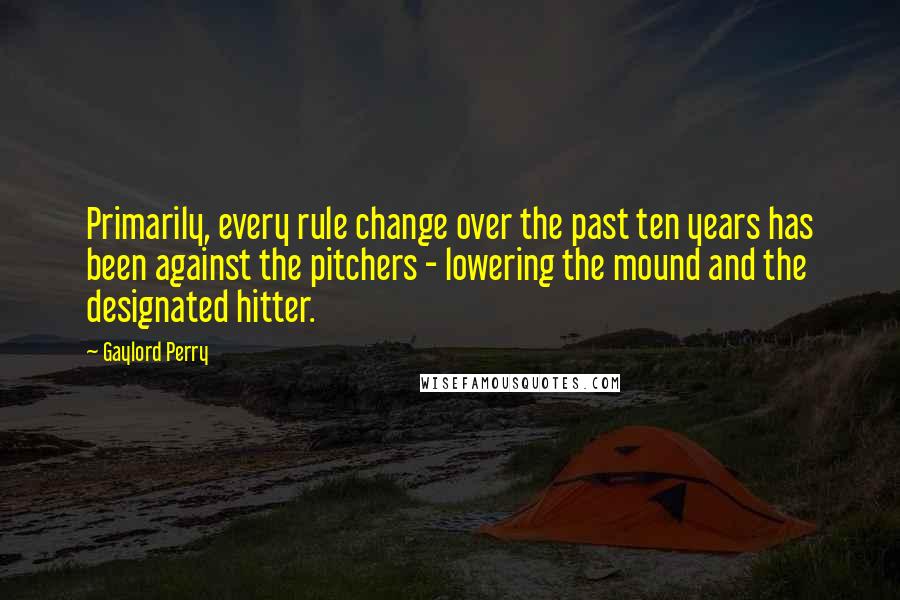 Gaylord Perry Quotes: Primarily, every rule change over the past ten years has been against the pitchers - lowering the mound and the designated hitter.