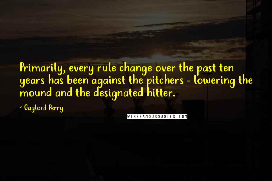 Gaylord Perry Quotes: Primarily, every rule change over the past ten years has been against the pitchers - lowering the mound and the designated hitter.