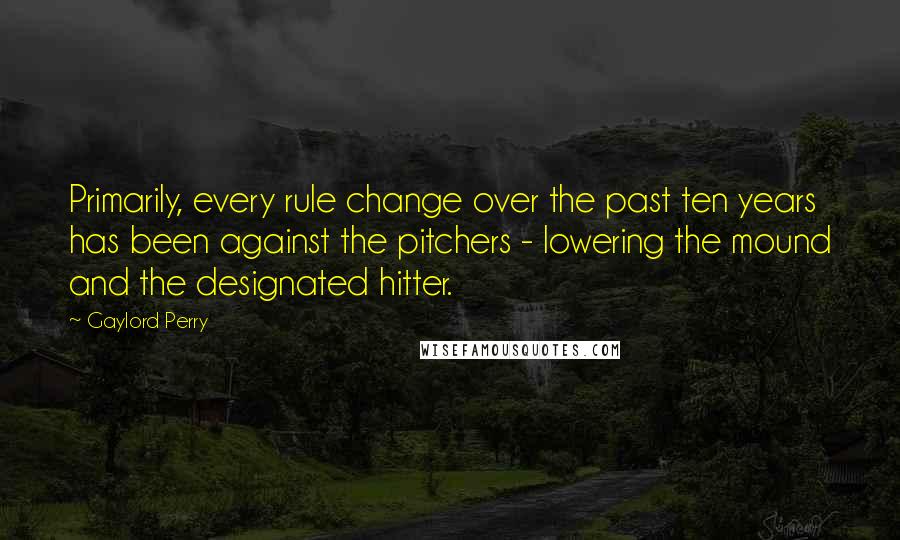 Gaylord Perry Quotes: Primarily, every rule change over the past ten years has been against the pitchers - lowering the mound and the designated hitter.