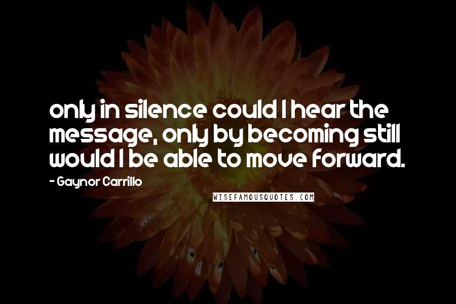 Gaynor Carrillo Quotes: only in silence could I hear the message, only by becoming still would I be able to move forward.