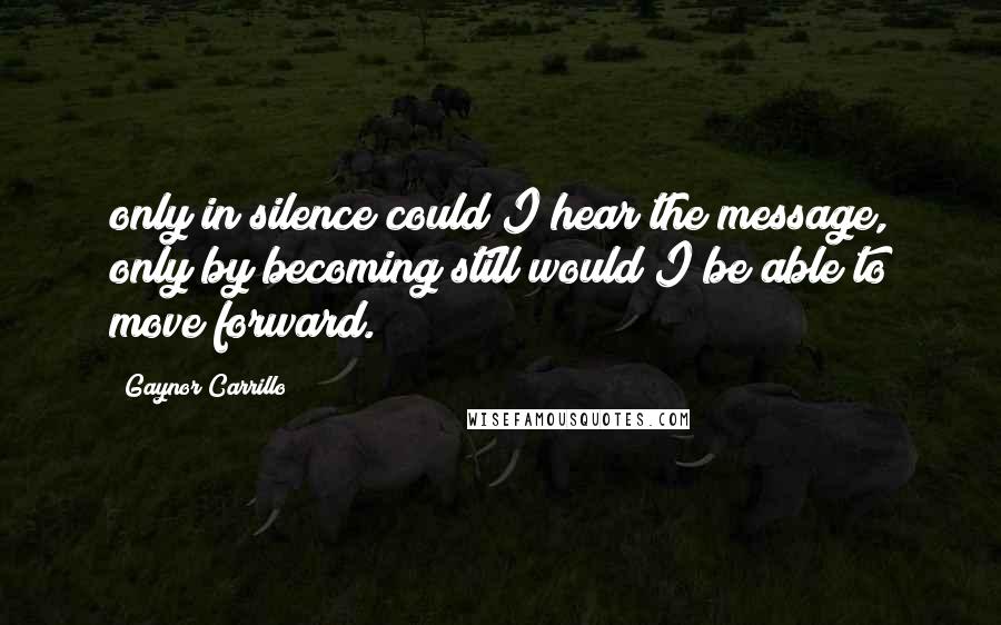 Gaynor Carrillo Quotes: only in silence could I hear the message, only by becoming still would I be able to move forward.