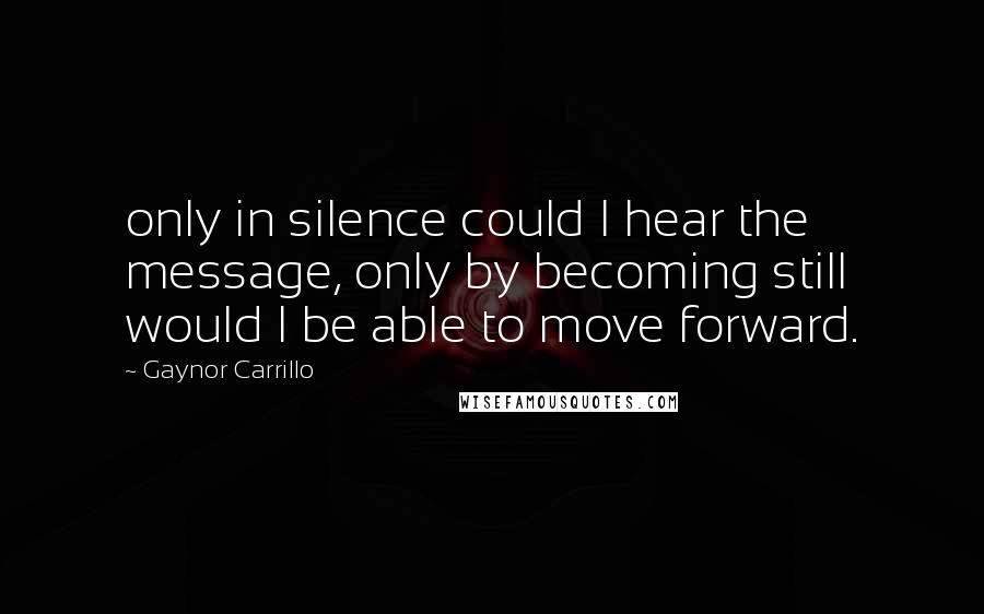 Gaynor Carrillo Quotes: only in silence could I hear the message, only by becoming still would I be able to move forward.