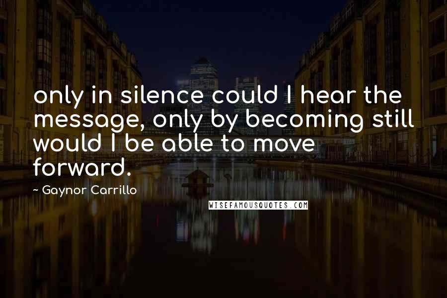 Gaynor Carrillo Quotes: only in silence could I hear the message, only by becoming still would I be able to move forward.