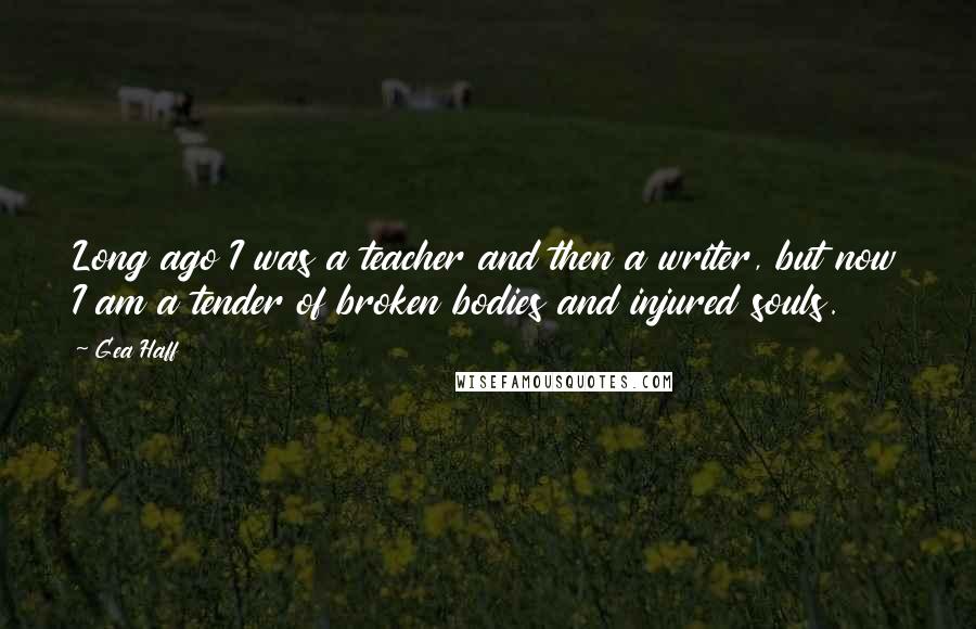 Gea Haff Quotes: Long ago I was a teacher and then a writer, but now I am a tender of broken bodies and injured souls.