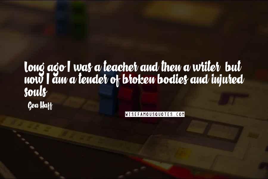 Gea Haff Quotes: Long ago I was a teacher and then a writer, but now I am a tender of broken bodies and injured souls.