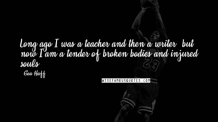 Gea Haff Quotes: Long ago I was a teacher and then a writer, but now I am a tender of broken bodies and injured souls.