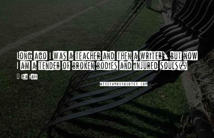Gea Haff Quotes: Long ago I was a teacher and then a writer, but now I am a tender of broken bodies and injured souls.