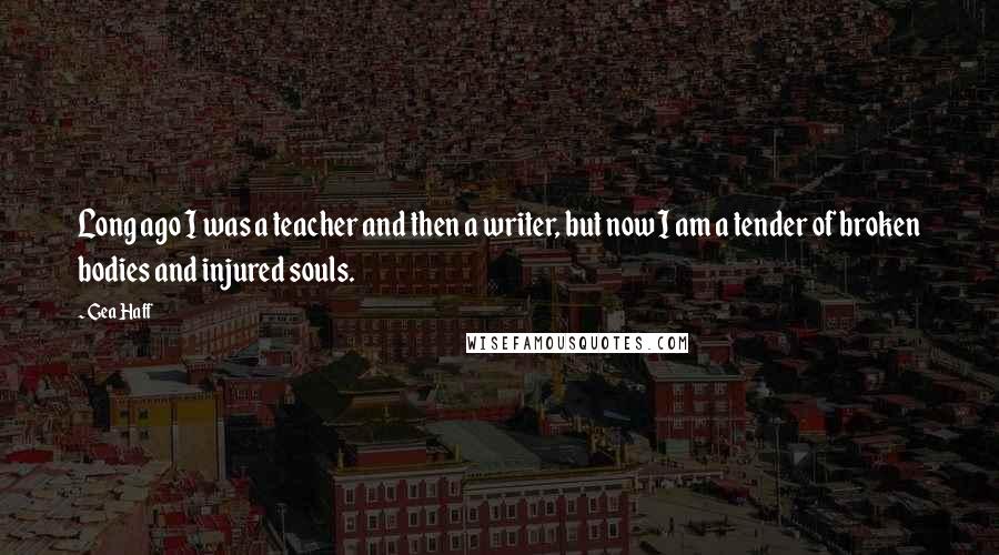 Gea Haff Quotes: Long ago I was a teacher and then a writer, but now I am a tender of broken bodies and injured souls.