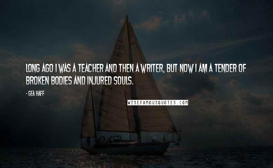 Gea Haff Quotes: Long ago I was a teacher and then a writer, but now I am a tender of broken bodies and injured souls.