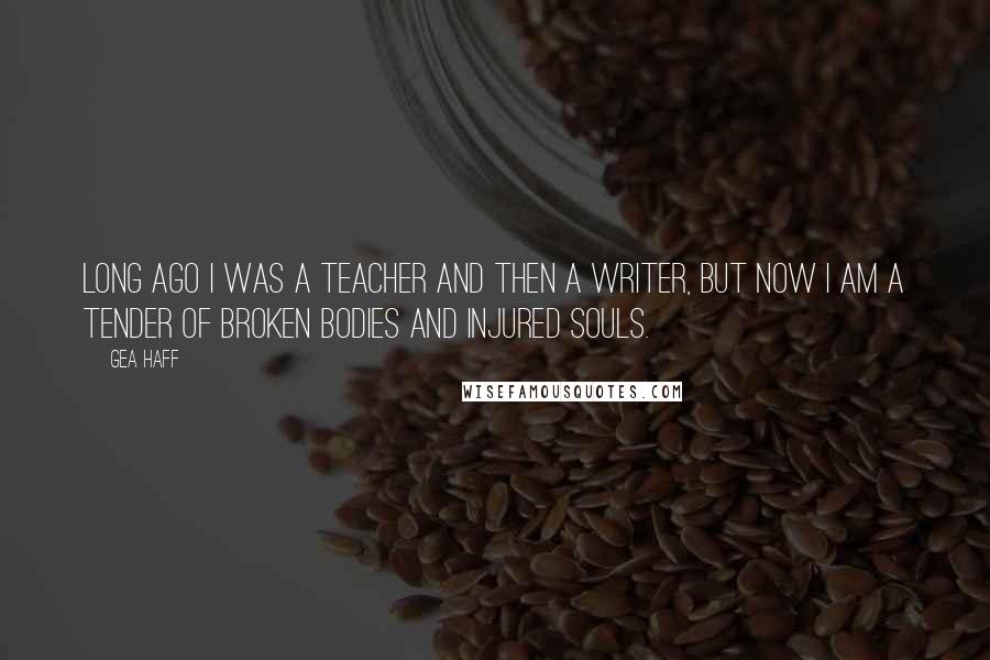 Gea Haff Quotes: Long ago I was a teacher and then a writer, but now I am a tender of broken bodies and injured souls.