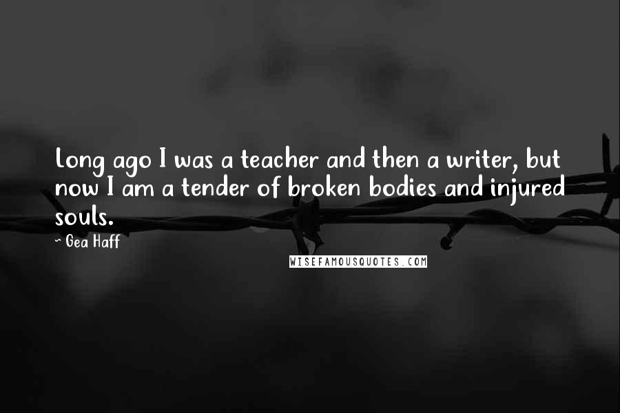 Gea Haff Quotes: Long ago I was a teacher and then a writer, but now I am a tender of broken bodies and injured souls.