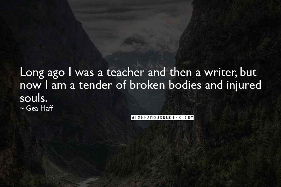 Gea Haff Quotes: Long ago I was a teacher and then a writer, but now I am a tender of broken bodies and injured souls.