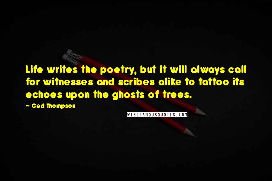 Ged Thompson Quotes: Life writes the poetry, but it will always call for witnesses and scribes alike to tattoo its echoes upon the ghosts of trees.