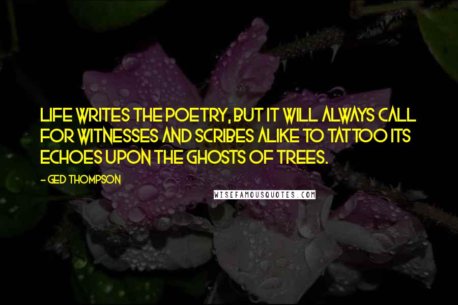 Ged Thompson Quotes: Life writes the poetry, but it will always call for witnesses and scribes alike to tattoo its echoes upon the ghosts of trees.