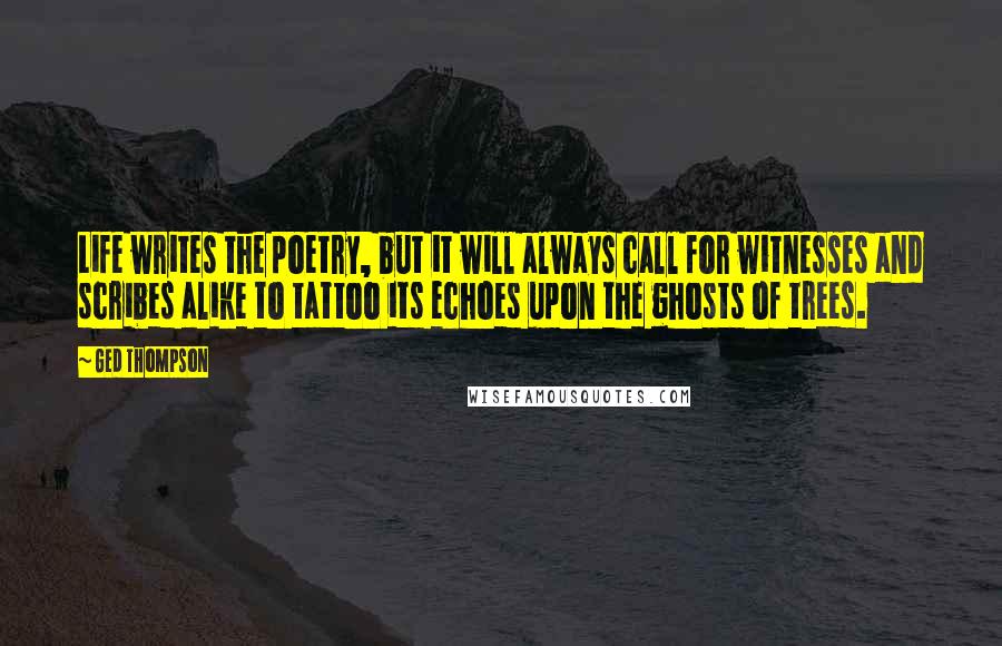 Ged Thompson Quotes: Life writes the poetry, but it will always call for witnesses and scribes alike to tattoo its echoes upon the ghosts of trees.