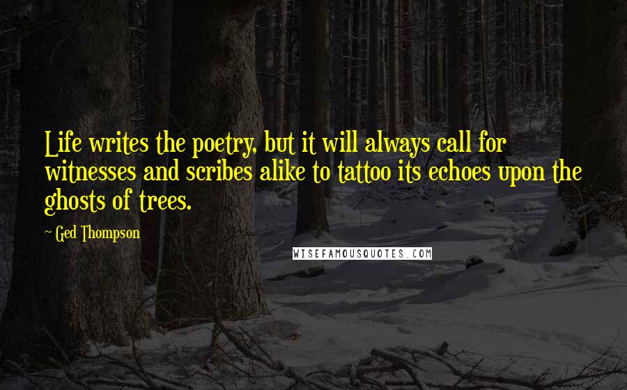 Ged Thompson Quotes: Life writes the poetry, but it will always call for witnesses and scribes alike to tattoo its echoes upon the ghosts of trees.