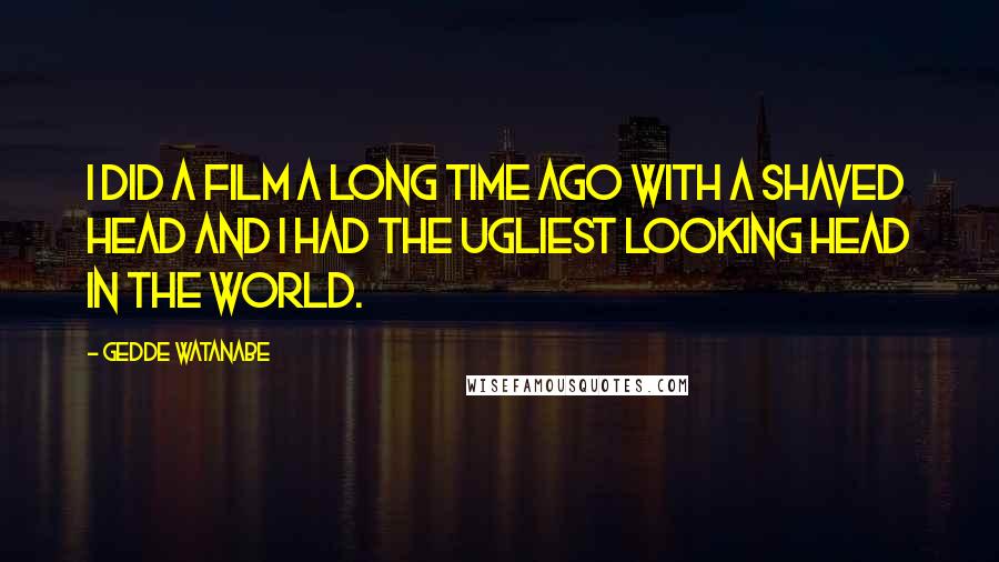 Gedde Watanabe Quotes: I did a film a long time ago with a shaved head and I had the ugliest looking head in the world.