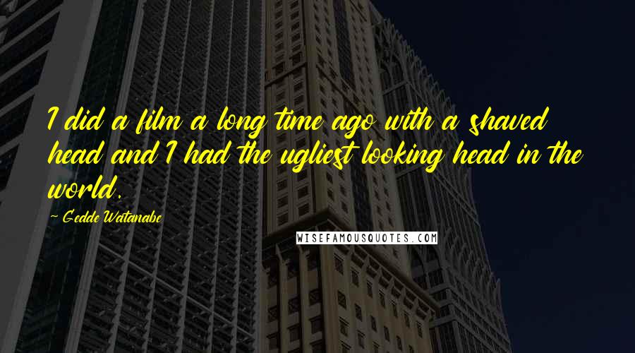 Gedde Watanabe Quotes: I did a film a long time ago with a shaved head and I had the ugliest looking head in the world.