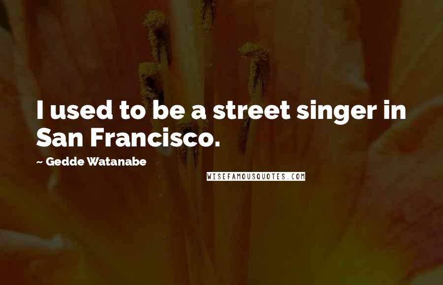 Gedde Watanabe Quotes: I used to be a street singer in San Francisco.