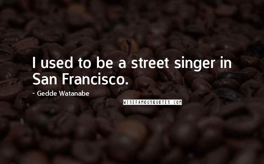Gedde Watanabe Quotes: I used to be a street singer in San Francisco.