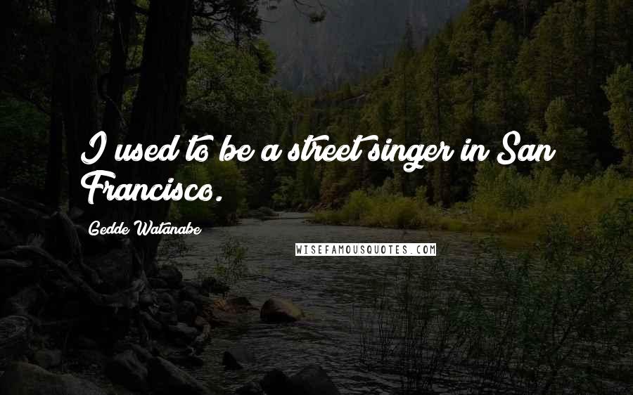 Gedde Watanabe Quotes: I used to be a street singer in San Francisco.