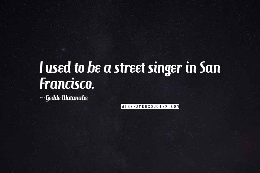 Gedde Watanabe Quotes: I used to be a street singer in San Francisco.