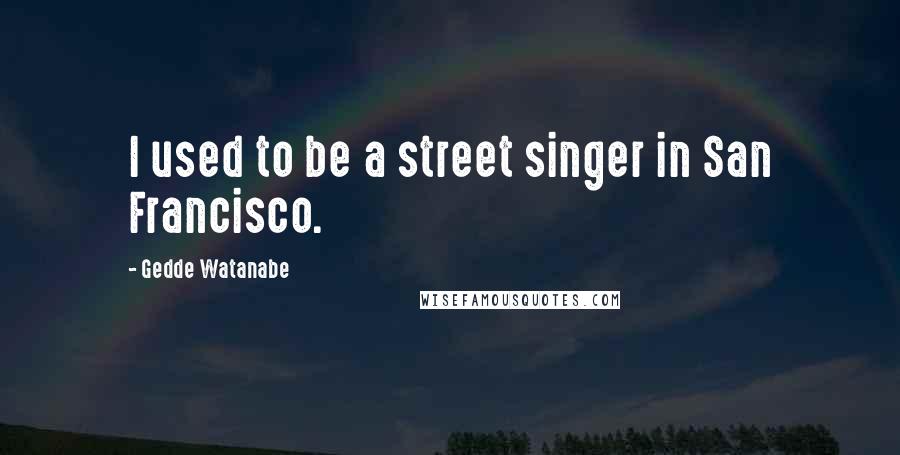 Gedde Watanabe Quotes: I used to be a street singer in San Francisco.