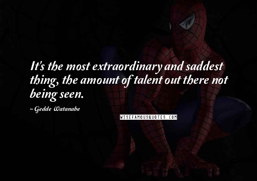 Gedde Watanabe Quotes: It's the most extraordinary and saddest thing, the amount of talent out there not being seen.