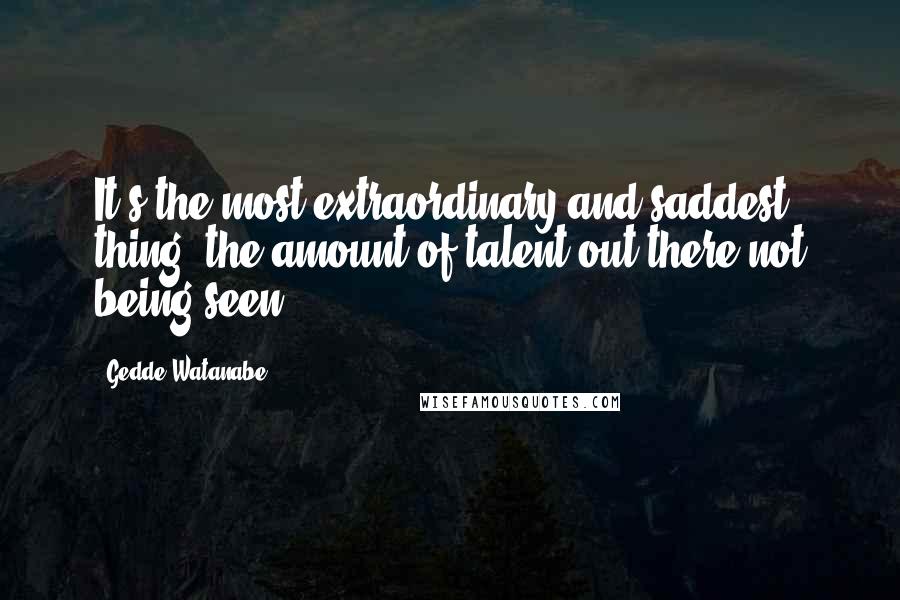 Gedde Watanabe Quotes: It's the most extraordinary and saddest thing, the amount of talent out there not being seen.